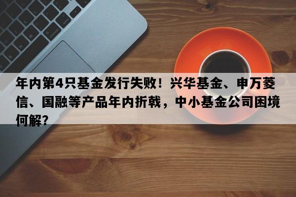 年内第4只基金发行失败！兴华基金、申万菱信、国融等产品年内折戟，中小基金公司困境何解？