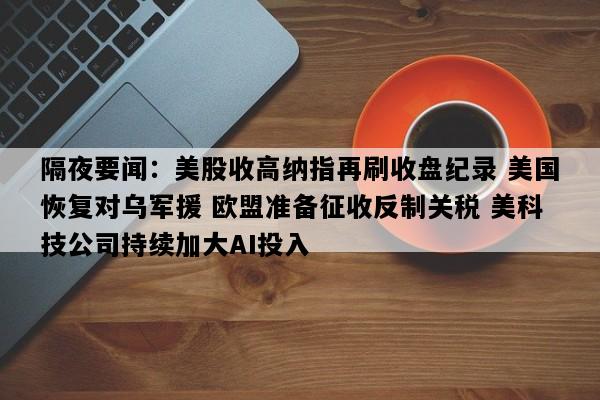 隔夜要闻：美股收高纳指再刷收盘纪录 美国恢复对乌军援 欧盟准备征收反制关税 美科技公司持续加大AI投入