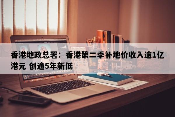 香港地政总署：香港第二季补地价收入逾1亿港元 创逾5年新低