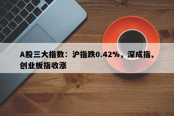 A股三大指数：沪指跌0.42%，深成指、创业板指收涨