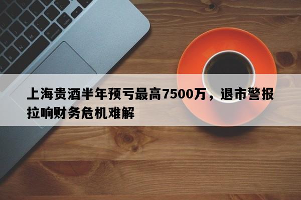 上海贵酒半年预亏最高7500万，退市警报拉响财务危机难解