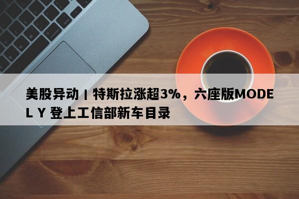 美股异动丨特斯拉涨超3%，六座版MODEL Y 登上工信部新车目录