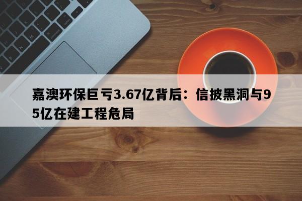 嘉澳环保巨亏3.67亿背后：信披黑洞与95亿在建工程危局