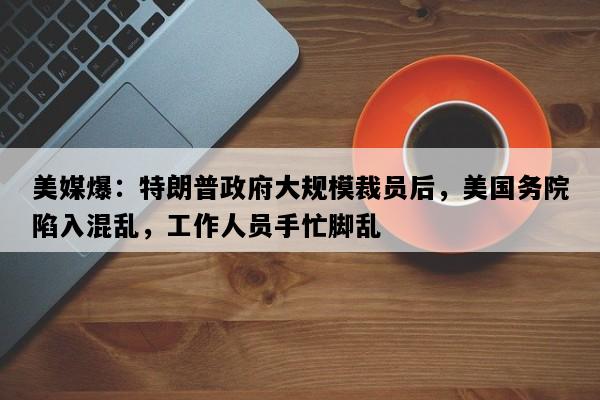 美媒爆：特朗普政府大规模裁员后，美国务院陷入混乱，工作人员手忙脚乱