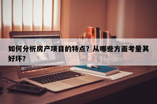 如何分析房产项目的特点？从哪些方面考量其好坏？