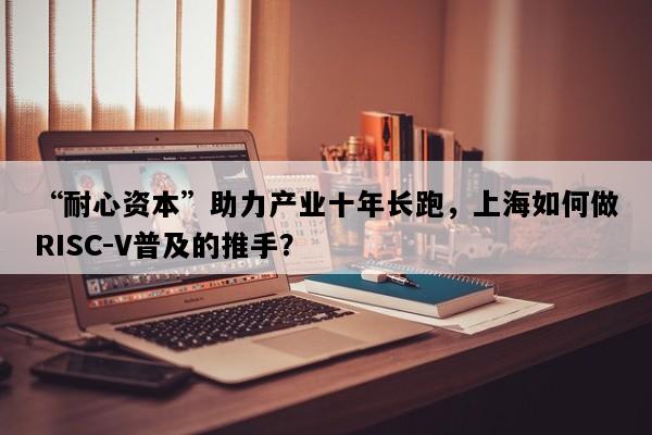 “耐心资本”助力产业十年长跑，上海如何做RISC-V普及的推手？