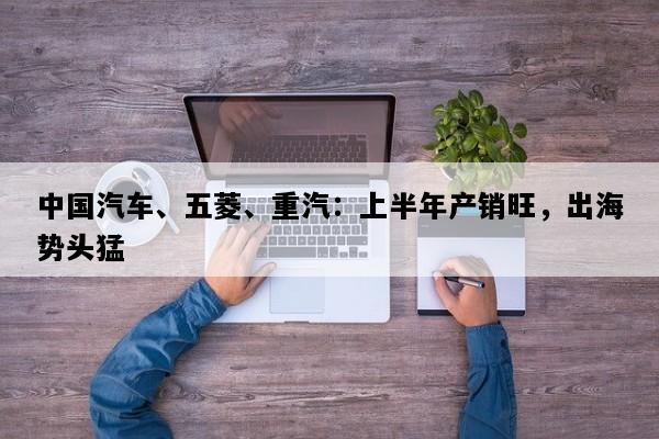 中国汽车、五菱、重汽：上半年产销旺，出海势头猛
