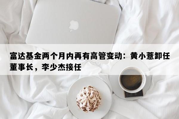 富达基金两个月内再有高管变动：黄小薏卸任董事长，李少杰接任