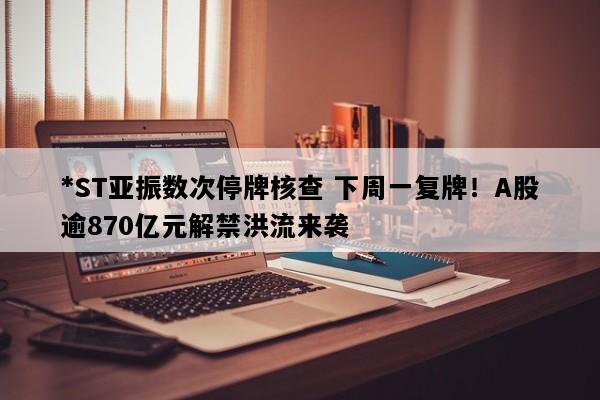 *ST亚振数次停牌核查 下周一复牌！A股逾870亿元解禁洪流来袭