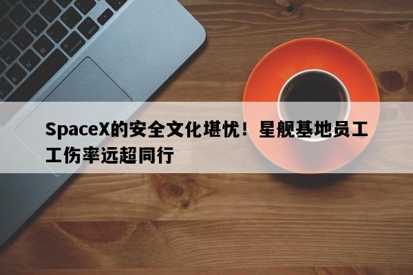 SpaceX的安全文化堪忧！星舰基地员工工伤率远超同行