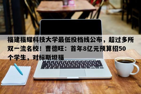 福建福耀科技大学最低投档线公布，超过多所双一流名校！曹德旺：首年8亿元预算招50个学生，对标斯坦福