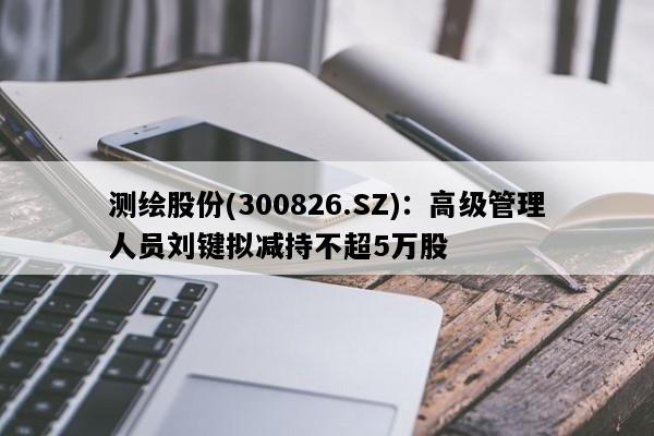 测绘股份(300826.SZ)：高级管理人员刘键拟减持不超5万股