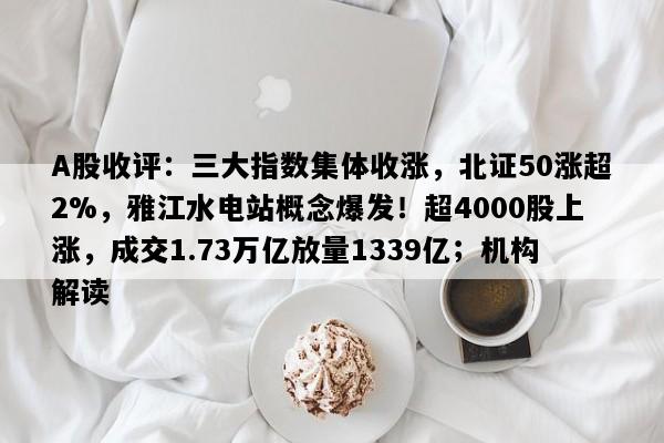 A股收评：三大指数集体收涨，北证50涨超2%，雅江水电站概念爆发！超4000股上涨，成交1.73万亿放量1339亿；机构解读