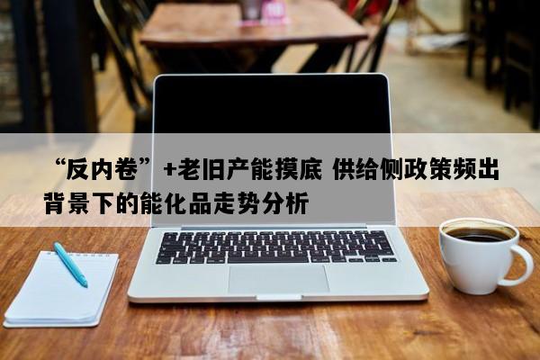 “反内卷”+老旧产能摸底 供给侧政策频出背景下的能化品走势分析