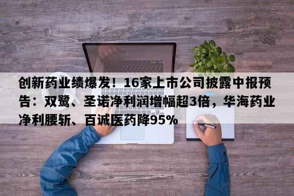 创新药业绩爆发！16家上市公司披露中报预告：双鹭、圣诺净利润增幅超3倍，华海药业净利腰斩、百诚医药降95%
