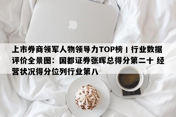 上市券商领军人物领导力TOP榜丨行业数据评价全景图：国都证券张晖总得分第二十 经营状况得分位列行业第八