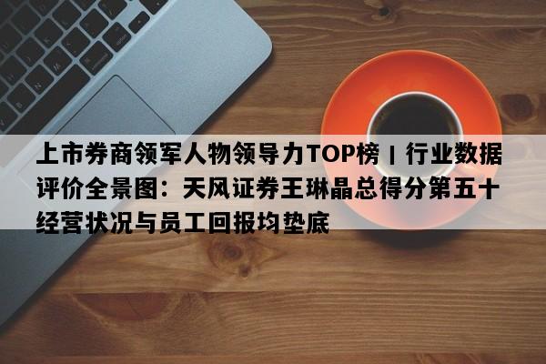 上市券商领军人物领导力TOP榜丨行业数据评价全景图：天风证券王琳晶总得分第五十 经营状况与员工回报均垫底