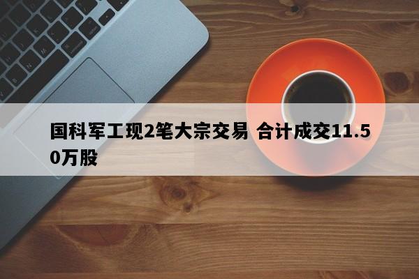 国科军工现2笔大宗交易 合计成交11.50万股