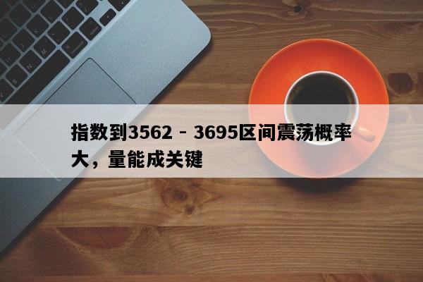 指数到3562 - 3695区间震荡概率大，量能成关键