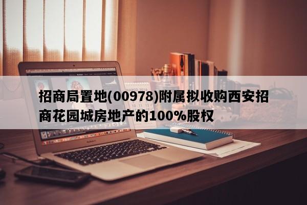 招商局置地(00978)附属拟收购西安招商花园城房地产的100%股权