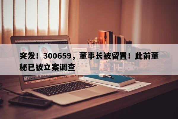 突发！300659，董事长被留置！此前董秘已被立案调查