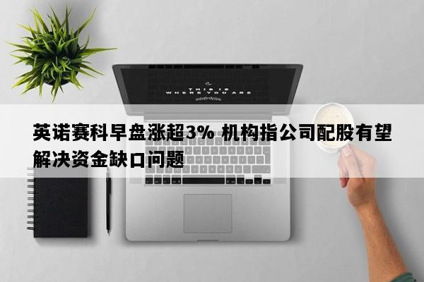 英诺赛科早盘涨超3% 机构指公司配股有望解决资金缺口问题