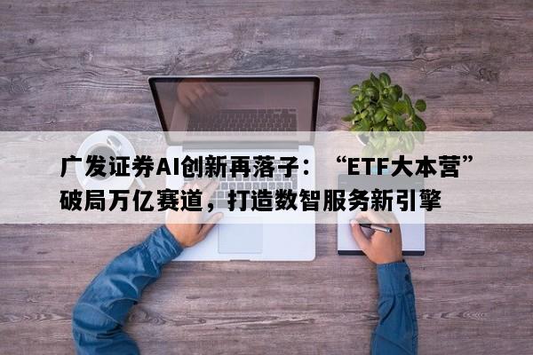 广发证券AI创新再落子：“ETF大本营”破局万亿赛道，打造数智服务新引擎