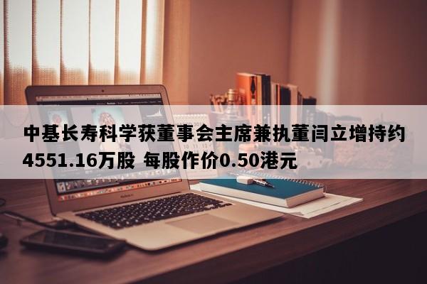 中基长寿科学获董事会主席兼执董闫立增持约4551.16万股 每股作价0.50港元