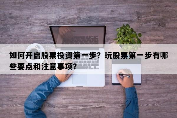 如何开启股票投资第一步？玩股票第一步有哪些要点和注意事项？