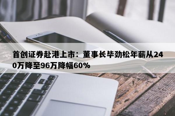 首创证券赴港上市：董事长毕劲松年薪从240万降至96万降幅60%