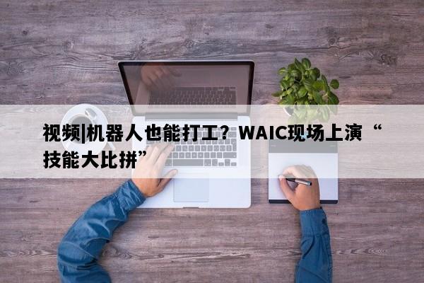 视频|机器人也能打工？WAIC现场上演“技能大比拼”