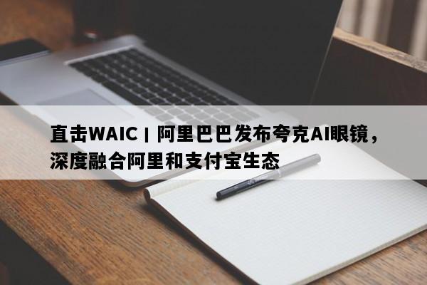 直击WAIC丨阿里巴巴发布夸克AI眼镜，深度融合阿里和支付宝生态