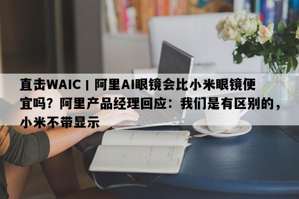 直击WAIC丨阿里AI眼镜会比小米眼镜便宜吗？阿里产品经理回应：我们是有区别的，小米不带显示
