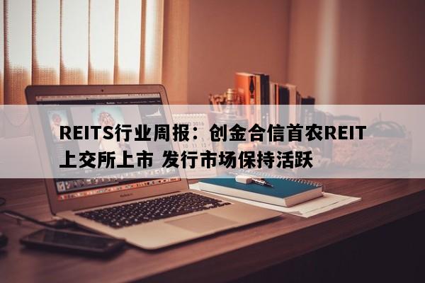 REITS行业周报：创金合信首农REIT上交所上市 发行市场保持活跃