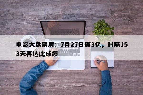 电影大盘票房：7月27日破3亿，时隔153天再达此成绩