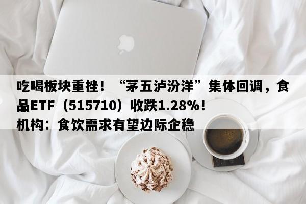 吃喝板块重挫！“茅五泸汾洋”集体回调，食品ETF（515710）收跌1.28%！机构：食饮需求有望边际企稳