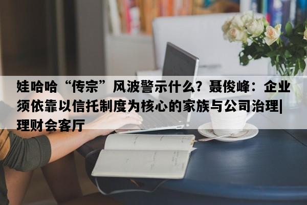 娃哈哈“传宗”风波警示什么？聂俊峰：企业须依靠以信托制度为核心的家族与公司治理|理财会客厅