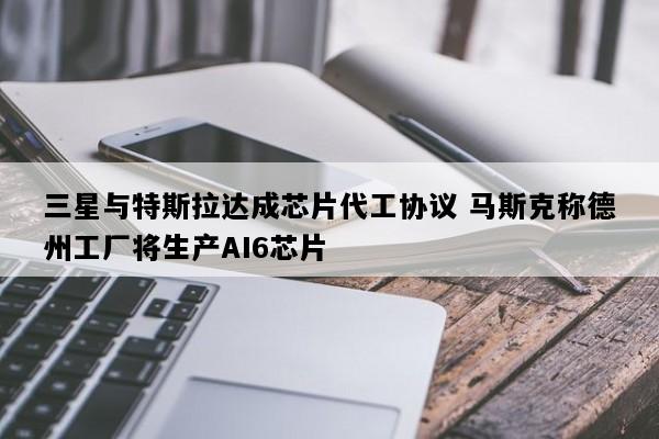 三星与特斯拉达成芯片代工协议 马斯克称德州工厂将生产AI6芯片