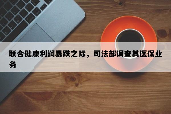 联合健康利润暴跌之际，司法部调查其医保业务