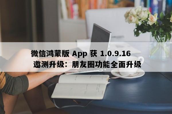 微信鸿蒙版 App 获 1.0.9.16 邀测升级：朋友圈功能全面升级