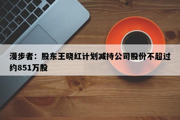 漫步者：股东王晓红计划减持公司股份不超过约851万股