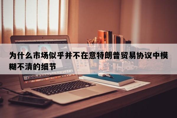 为什么市场似乎并不在意特朗普贸易协议中模糊不清的细节