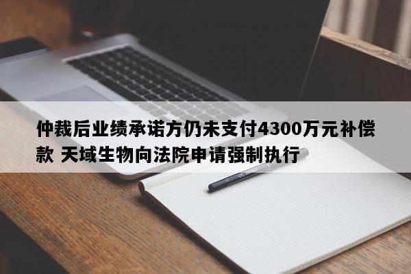 仲裁后业绩承诺方仍未支付4300万元补偿款 天域生物向法院申请强制执行