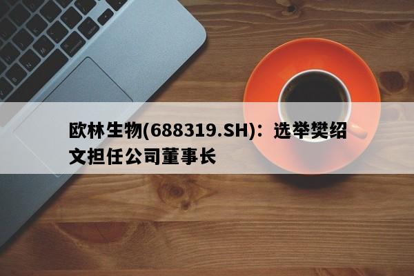 欧林生物(688319.SH)：选举樊绍文担任公司董事长