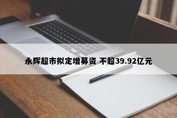 永辉超市拟定增募资 不超39.92亿元