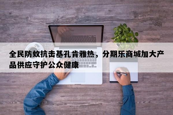 全民防蚊抗击基孔肯雅热，分期乐商城加大产品供应守护公众健康