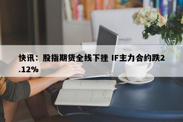快讯：股指期货全线下挫 IF主力合约跌2.12%