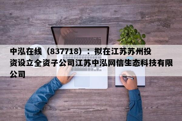 中泓在线（837718）：拟在江苏苏州投资设立全资子公司江苏中泓网信生态科技有限公司