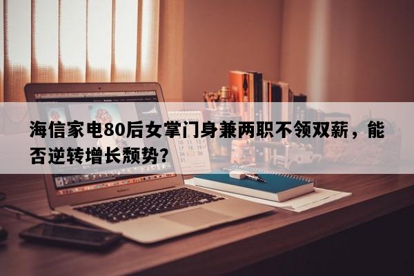 海信家电80后女掌门身兼两职不领双薪，能否逆转增长颓势？