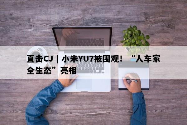 直击CJ | 小米YU7被围观！“人车家全生态”亮相
